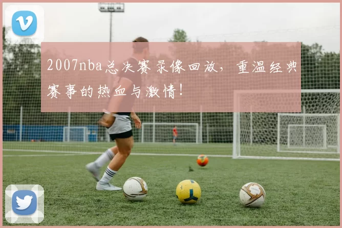 2007nba总决赛录像回放，重温经典赛事的热血与激情！