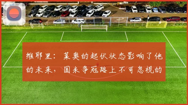 维耶里:莱奥的起伏状态影响了他的未来,国米争冠路上不可忽视的对手