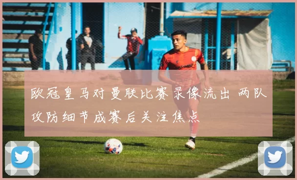 欧冠皇马对曼联比赛录像流出 两队攻防细节成赛后关注焦点