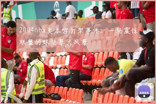 2004nba奥本宫打架事件：一场震惊联盟的球场暴力风暴
