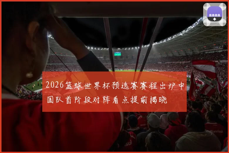 2026篮球世界杯预选赛赛程出炉中国队首阶段对阵看点提前揭晓