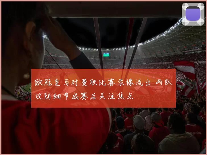 欧冠皇马对曼联比赛录像流出 两队攻防细节成赛后关注焦点