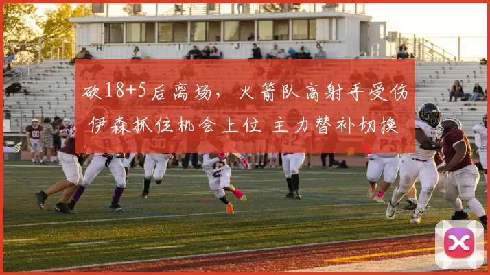 砍18+5后离场，火箭队高射手受伤 伊森抓住机会上位 主力替补切换